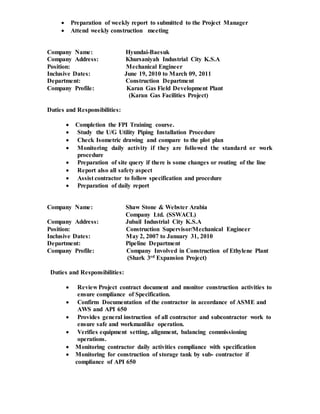  Preparation of weekly report to submitted to the Project Manager
 Attend weekly construction meeting
Company Name: Hyundai-Baesuk
Company Address: Khursaniyah Industrial City K.S.A
Position: Mechanical Engineer
Inclusive Dates: June 19, 2010 to March 09, 2011
Department: Construction Department
Company Profile: Karan Gas Field Development Plant
(Karan Gas Facilities Project)
Duties and Responsibilities:
 Completion the FPI Training course.
 Study the U/G Utility Piping Installation Procedure
 Check Isometric drawing and compare to the plot plan
 Monitoring daily activity if they are followed the standard or work
procedure
 Preparation of site query if there is some changes or routing of the line
 Report also all safety aspect
 Assist contractor to follow specification and procedure
 Preparation of daily report
Company Name: Shaw Stone & Webster Arabia
Company Ltd. (SSWACL)
Company Address: Jubail Industrial City K.S.A
Position: Construction Supervisor/Mechanical Engineer
Inclusive Dates: May 2, 2007 to January 31, 2010
Department: Pipeline Department
Company Profile: Company Involved in Construction of Ethylene Plant
(Shark 3rd Expansion Project)
Duties and Responsibilities:
 Review Project contract document and monitor construction activities to
ensure compliance of Specification.
 Confirm Documentation of the contractor in accordance of ASME and
AWS and API 650
 Provides general instruction of all contractor and subcontractor work to
ensure safe and workmanlike operation.
 Verifies equipment setting, alignment, balancing commissioning
operations.
 Monitoring contractor daily activities compliance with specification
 Monitoring for construction of storage tank by sub- contractor if
compliance of API 650
 