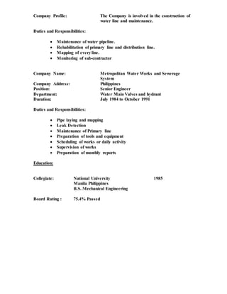 Company Profile: The Company is involved in the construction of
water line and maintenance.
Duties and Responsibilities:
 Maintenance of water pipeline.
 Rehabilitation of primary line and distribution line.
 Mapping of every line.
 Monitoring of sub-contractor
Company Name: Metropolitan Water Works and Sewerage
System
Company Address: Philippines
Position: Senior Engineer
Department: Water Main Valves and hydrant
Duration: July 1984 to October 1991
Duties and Responsibilities:
 Pipe laying and mapping
 Leak Detection
 Maintenance of Primary line
 Preparation of tools and equipment
 Scheduling of works or daily activity
 Supervision of works
 Preparation of monthly reports
Education:
Collegiate: National University 1985
Manila Philippines
B.S. Mechanical Engineering
Board Rating : 75.4% Passed
 