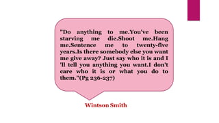 "Do anything to me.You've been
starving me die.Shoot me.Hang
me.Sentence me to twenty-five
years.Is there somebody else you want
me give away? Just say who it is and I
'll tell you anything you want.I don't
care who it is or what you do to
them."(Pg 236-237)
Wintson Smith
 