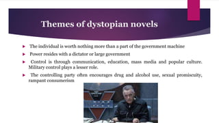 Themes of dystopian novels
 The individual is worth nothing more than a part of the government machine
 Power resides with a dictator or large government
 Control is through communication, education, mass media and popular culture.
Military control plays a lesser role.
 The controlling party often encourages drug and alcohol use, sexual promiscuity,
rampant consumerism
 