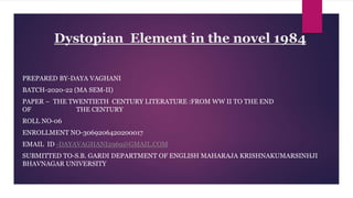 Dystopian Element in the novel 1984
PREPARED BY-DAYA VAGHANI
BATCH-2020-22 (MA SEM-II)
PAPER – THE TWENTIETH CENTURY LITERATURE :FROM WW II TO THE END
OF THE CENTURY
ROLL NO-06
ENROLLMENT NO-3069206420200017
EMAIL ID -DAYAVAGHANI2969@GMAIL.COM
SUBMITTED TO-S.B. GARDI DEPARTMENT OF ENGLISH MAHARAJA KRISHNAKUMARSINHJI
BHAVNAGAR UNIVERSITY
 