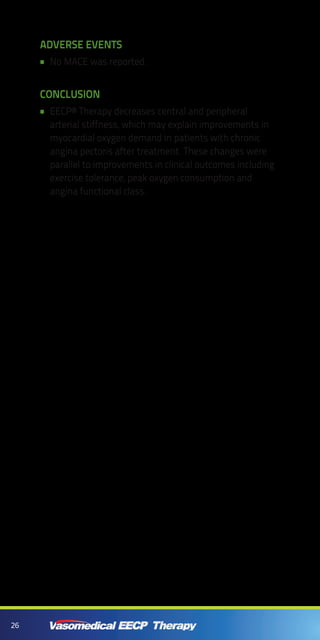 26
ADVERSE EVENTS
No MACE was reported.••
CONCLUSION
EECP® Therapy decreases central and peripheral••
arterial stiffness, which may explain improvements in
myocardial oxygen demand in patients with chronic
angina pectoris after treatment. These changes were
parallel to improvements in clinical outcomes including
exercise tolerance, peak oxygen consumption and
angina functional class.
 