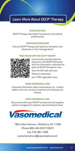 43www.vasomedical.com www.eecp.com 43www.vasomedical.com www.eecp.com
www.Eecp.com
Eecp® Therapy information for patients and medical
professionals
www.EecpForum.com
Discuss EECP® Therapy with patients, therapists and
physicians on the message board
free iphone app for Eecp® Therapy
Conveniently provides patients,
physicians and EECP® therapists
with the information necessary for
optimal EECP® therapeutic care
Scan the QR Code with your
iPhone to download
your FREE application now!
www.Vasomedical.com
Corporate Information about Vasomedical, Inc., a world
leader in the non-invasive treatment of cardiovascular
disease
shop.Vasomedical.com
Easy online ordering of EECP® accessories and supplies,
patient management products and promotional items
Learn More About EECP®
Therapy
180 Linden Avenue • Westbury, NY 11590
Phone: 800-455-EECP (3327)
Fax: 516-997-2299
customerservice@vasomedical.com
 