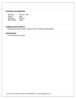 CurriculumVitae | KamranAshfaq|+92 3006196453 | kamranashfq@gmail.com
PERSONAL INFORMATION
Birth Date 19th
June, 1990
Gender Male
Nationality Pakistani
Marital Status Single
HOBBIES AND INTERESTS
Technology Information, Sports, Playing Cricket, Travelling & Reading Books
REFERENCES
To be furnished upon request.
 