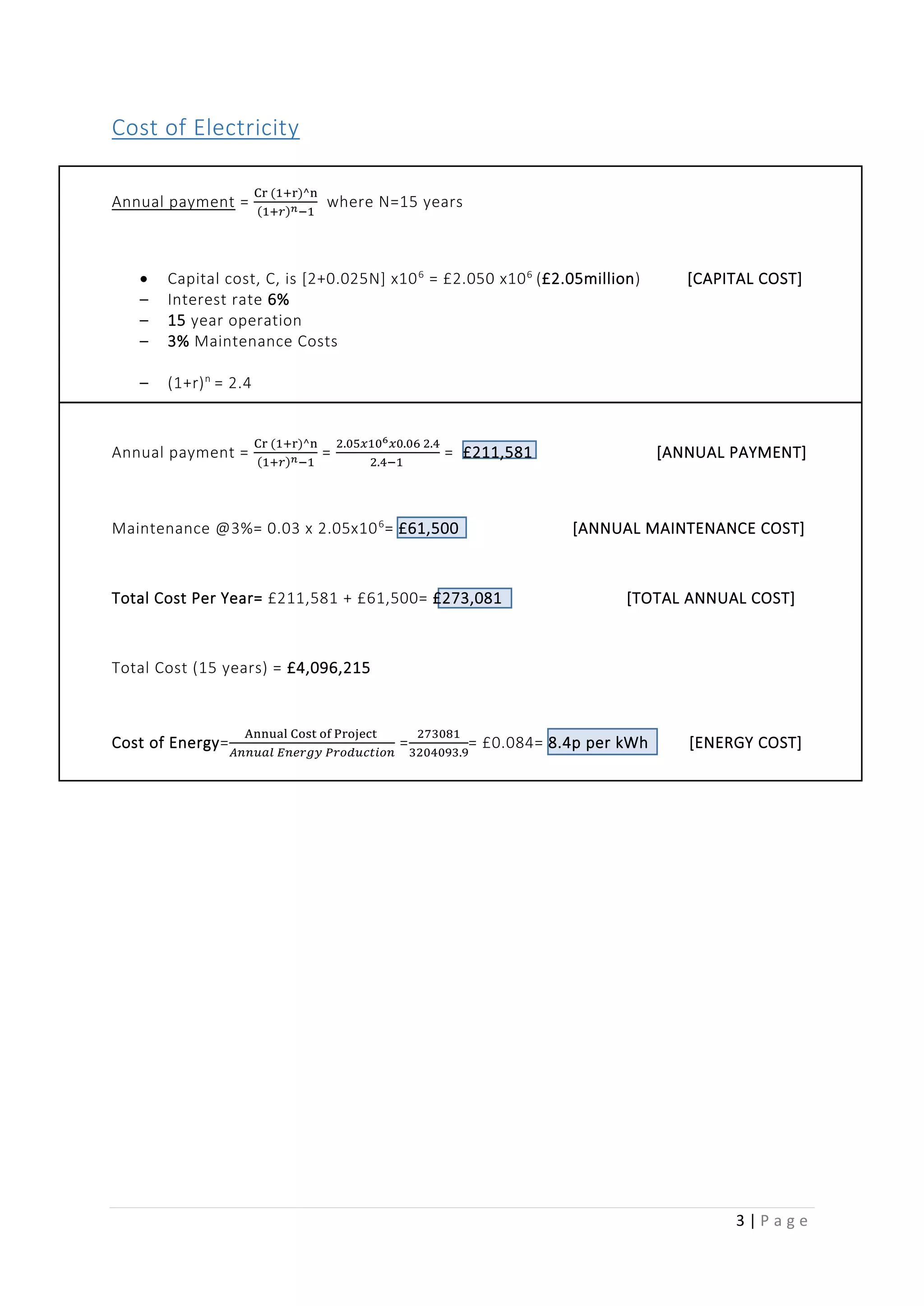 3 | P a g e
Cost of Electricity
Annual payment =
Cr (1+r)^n
(1+𝑟) 𝑛−1
where N=15 years
 Capital cost, C, is [2+0.025N] x106
= £2.050 x106
(£2.05million) [CAPITAL COST]
– Interest rate 6%
– 15 year operation
– 3% Maintenance Costs
– (1+r)n
= 2.4
Annual payment =
Cr (1+r)^n
(1+𝑟) 𝑛−1
=
2.05𝑥106 𝑥0.06 2.4
2.4−1
= £211,581 [ANNUAL PAYMENT]
Maintenance @3%= 0.03 x 2.05x106
= £61,500 [ANNUAL MAINTENANCE COST]
Total Cost Per Year= £211,581 + £61,500= £273,081 [TOTAL ANNUAL COST]
Total Cost (15 years) = £4,096,215
Cost of Energy=
Annual Cost of Project
𝐴𝑛𝑛𝑢𝑎𝑙 𝐸𝑛𝑒𝑟𝑔𝑦 𝑃𝑟𝑜𝑑𝑢𝑐𝑡𝑖𝑜𝑛
=
273081
3204093.9
= £0.084= 8.4p per kWh [ENERGY COST]
 