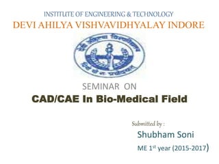 INSTITUTE OF ENGINEERING & TECHNOLOGY
DEVI AHILYA VISHVAVIDHYALAY INDORE
SEMINAR ON
CAD/CAE In Bio-Medical Field
Submitted by :
Shubham Soni
ME 1st year (2015-2017)
 