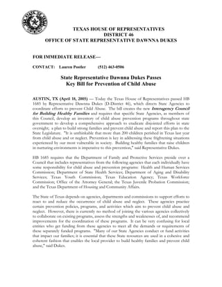 TEXAS HOUSE OF REPRESENTATIVES
DISTRICT 46
OFFICE OF STATE REPRESENTATIVE DAWNNA DUKES
FOR IMMEDIATE RELEASE—
CONTACT: Lauren Postler (512) 463-0506
State Representative Dawnna Dukes Passes
Key Bill for Prevention of Child Abuse
AUSTIN, TX (April 18, 2005) — Today the Texas House of Representatives passed HB
1685 by Representative Dawnna Dukes (D-District 46), which directs State Agencies to
coordinate efforts to prevent Child Abuse. The bill creates the new Interagency Council
for Building Healthy Families and requires that specific State Agencies, as members of
this Council, develop an inventory of child abuse prevention programs throughout state
government to develop a comprehensive approach to eradicate disjointed efforts in state
oversight; a plan to build strong families and prevent child abuse and report this plan to the
State Legislature. "It is unthinkable that more than 200 children perished in Texas last year
from child abuse and or neglect. Prevention is key in addressing these frightening situations
experienced by our most vulnerable in society. Building healthy families that raise children
in nurturing environments is imperative to this prevention," said Representative Dukes.
HB 1685 requires that the Department of Family and Protective Services preside over a
Council that includes representatives from the following agencies that each individually have
some responsibility for child abuse and prevention programs: Health and Human Services
Commission; Department of State Health Services; Department of Aging and Disability
Services; Texas Youth Commission; Texas Education Agency; Texas Workforce
Commission; Office of the Attorney General; the Texas Juvenile Probation Commission;
and the Texas Department of Housing and Community Affairs.
The State of Texas depends on agencies, departments and commissions to support efforts to
react to and reduce the occurrence of child abuse and neglect. These agencies practice
certain prevention policies, programs, and activities which aim to prevent child abuse and
neglect. However, there is currently no method of joining the various agencies collectively
to collaborate on existing programs, assess the strengths and weaknesses of, and recommend
improvements for the coordination of these programs. It can be very confusing for local
entities who get funding from these agencies to meet all the demands or requirements of
these separately funded programs. "Many of our State Agencies conduct or fund activities
that impact our families; it is essential that these State resources are used in a cohesive and
coherent fashion that enables the local provider to build healthy families and prevent child
abuse," said Dukes.
 