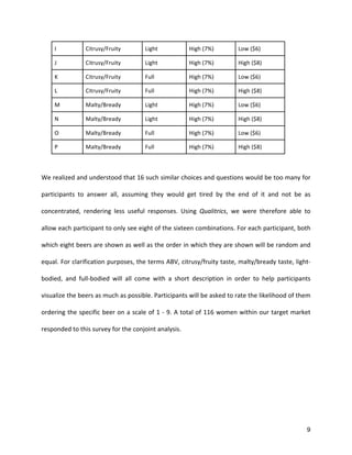 9
I	
   Citrusy/Fruity	
   Light	
   High	
  (7%)	
   Low	
  ($6)	
  
J	
   Citrusy/Fruity	
   Light	
   High	
  (7%)	
   High	
  ($8)	
  
K	
   Citrusy/Fruity	
   Full	
   High	
  (7%)	
   Low	
  ($6)	
  
L	
   Citrusy/Fruity	
   Full	
   High	
  (7%)	
   High	
  ($8)	
  
M	
   Malty/Bready	
   Light	
   High	
  (7%)	
   Low	
  ($6)	
  
N	
   Malty/Bready	
   Light	
   High	
  (7%)	
   High	
  ($8)	
  
O	
   Malty/Bready	
   Full	
   High	
  (7%)	
   Low	
  ($6)	
  
P	
   Malty/Bready	
   Full	
   High	
  (7%)	
   High	
  ($8)	
  
	
  
We	
  realized	
  and	
  understood	
  that	
  16	
  such	
  similar	
  choices	
  and	
  questions	
  would	
  be	
  too	
  many	
  for	
  
participants	
   to	
   answer	
   all,	
   assuming	
   they	
   would	
   get	
   tired	
   by	
   the	
   end	
   of	
   it	
   and	
   not	
   be	
   as	
  
concentrated,	
   rendering	
   less	
   useful	
   responses.	
   Using	
   Qualitrics,	
   we	
   were	
   therefore	
   able	
   to	
  
allow	
  each	
  participant	
  to	
  only	
  see	
  eight	
  of	
  the	
  sixteen	
  combinations.	
  For	
  each	
  participant,	
  both	
  
which	
  eight	
  beers	
  are	
  shown	
  as	
  well	
  as	
  the	
  order	
  in	
  which	
  they	
  are	
  shown	
  will	
  be	
  random	
  and	
  
equal.	
  For	
  clarification	
  purposes,	
  the	
  terms	
  ABV,	
  citrusy/fruity	
  taste,	
  malty/bready	
  taste,	
  light-­‐
bodied,	
   and	
   full-­‐bodied	
   will	
   all	
   come	
   with	
   a	
   short	
   description	
   in	
   order	
   to	
   help	
   participants	
  
visualize	
  the	
  beers	
  as	
  much	
  as	
  possible.	
  Participants	
  will	
  be	
  asked	
  to	
  rate	
  the	
  likelihood	
  of	
  them	
  
ordering	
  the	
  specific	
  beer	
  on	
  a	
  scale	
  of	
  1	
  -­‐	
  9.	
  A	
  total	
  of	
  116	
  women	
  within	
  our	
  target	
  market	
  
responded	
  to	
  this	
  survey	
  for	
  the	
  conjoint	
  analysis.	
  
	
  
	
  
	
  
 