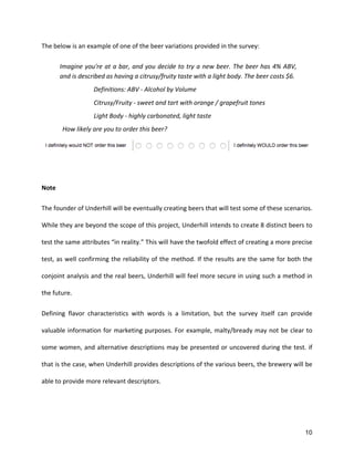 10
The	
  below	
  is	
  an	
  example	
  of	
  one	
  of	
  the	
  beer	
  variations	
  provided	
  in	
  the	
  survey:	
  
Imagine	
  you're	
  at	
  a	
  bar,	
  and	
  you	
  decide	
  to	
  try	
  a	
  new	
  beer.	
  The	
  beer	
  has	
  4%	
  ABV,	
  
and	
  is	
  described	
  as	
  having	
  a	
  citrusy/fruity	
  taste	
  with	
  a	
  light	
  body.	
  The	
  beer	
  costs	
  $6.	
  	
  
Definitions:	
  ABV	
  -­‐	
  Alcohol	
  by	
  Volume	
  
	
  	
  	
  	
  	
  	
  	
  	
  	
  	
  	
  	
  	
  	
  	
  	
  	
  	
  	
  	
  Citrusy/Fruity	
  -­‐	
  sweet	
  and	
  tart	
  with	
  orange	
  /	
  grapefruit	
  tones	
  	
  
	
  	
  	
  	
  	
  	
  	
  	
  	
  	
  	
  	
  	
  	
  	
  	
  	
  	
  	
  	
  Light	
  Body	
  -­‐	
  highly	
  carbonated,	
  light	
  taste	
  	
  
How	
  likely	
  are	
  you	
  to	
  order	
  this	
  beer?	
  
	
  
	
  
Note	
  
The	
  founder	
  of	
  Underhill	
  will	
  be	
  eventually	
  creating	
  beers	
  that	
  will	
  test	
  some	
  of	
  these	
  scenarios.	
  
While	
  they	
  are	
  beyond	
  the	
  scope	
  of	
  this	
  project,	
  Underhill	
  intends	
  to	
  create	
  8	
  distinct	
  beers	
  to	
  
test	
  the	
  same	
  attributes	
  “in	
  reality.”	
  This	
  will	
  have	
  the	
  twofold	
  effect	
  of	
  creating	
  a	
  more	
  precise	
  
test,	
  as	
  well	
  confirming	
  the	
  reliability	
  of	
  the	
  method.	
  If	
  the	
  results	
  are	
  the	
  same	
  for	
  both	
  the	
  
conjoint	
  analysis	
  and	
  the	
  real	
  beers,	
  Underhill	
  will	
  feel	
  more	
  secure	
  in	
  using	
  such	
  a	
  method	
  in	
  
the	
  future.	
  	
  
Defining	
   flavor	
   characteristics	
   with	
   words	
   is	
   a	
   limitation,	
   but	
   the	
   survey	
   itself	
   can	
   provide	
  
valuable	
  information	
  for	
  marketing	
  purposes.	
  For	
  example,	
  malty/bready	
  may	
  not	
  be	
  clear	
  to	
  
some	
  women,	
  and	
  alternative	
  descriptions	
  may	
  be	
  presented	
  or	
  uncovered	
  during	
  the	
  test.	
  if	
  
that	
  is	
  the	
  case,	
  when	
  Underhill	
  provides	
  descriptions	
  of	
  the	
  various	
  beers,	
  the	
  brewery	
  will	
  be	
  
able	
  to	
  provide	
  more	
  relevant	
  descriptors.	
  
	
  
 