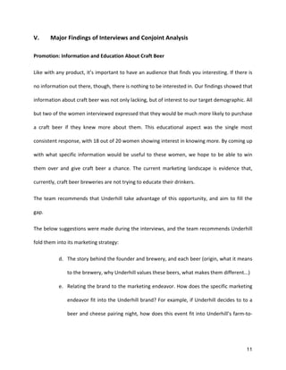 11
V.	
   Major	
  Findings	
  of	
  Interviews	
  and	
  Conjoint	
  Analysis	
  
Promotion:	
  Information	
  and	
  Education	
  About	
  Craft	
  Beer	
  
Like	
  with	
  any	
  product,	
  it’s	
  important	
  to	
  have	
  an	
  audience	
  that	
  finds	
  you	
  interesting.	
  If	
  there	
  is	
  
no	
  information	
  out	
  there,	
  though,	
  there	
  is	
  nothing	
  to	
  be	
  interested	
  in.	
  Our	
  findings	
  showed	
  that	
  
information	
  about	
  craft	
  beer	
  was	
  not	
  only	
  lacking,	
  but	
  of	
  interest	
  to	
  our	
  target	
  demographic.	
  All	
  
but	
  two	
  of	
  the	
  women	
  interviewed	
  expressed	
  that	
  they	
  would	
  be	
  much	
  more	
  likely	
  to	
  purchase	
  
a	
   craft	
   beer	
   if	
   they	
   knew	
   more	
   about	
   them.	
   This	
   educational	
   aspect	
   was	
   the	
   single	
   most	
  
consistent	
  response,	
  with	
  18	
  out	
  of	
  20	
  women	
  showing	
  interest	
  in	
  knowing	
  more.	
  By	
  coming	
  up	
  
with	
  what	
  specific	
  information	
  would	
  be	
  useful	
  to	
  these	
  women,	
  we	
  hope	
  to	
  be	
  able	
  to	
  win	
  
them	
   over	
   and	
   give	
   craft	
   beer	
   a	
   chance.	
   The	
   current	
   marketing	
   landscape	
   is	
   evidence	
   that,	
  
currently,	
  craft	
  beer	
  breweries	
  are	
  not	
  trying	
  to	
  educate	
  their	
  drinkers.	
  	
  
The	
  team	
  recommends	
  that	
  Underhill	
  take	
  advantage	
  of	
  this	
  opportunity,	
  and	
  aim	
  to	
  fill	
  the	
  
gap.	
  
The	
  below	
  suggestions	
  were	
  made	
  during	
  the	
  interviews,	
  and	
  the	
  team	
  recommends	
  Underhill	
  
fold	
  them	
  into	
  its	
  marketing	
  strategy:	
  
d. The	
  story	
  behind	
  the	
  founder	
  and	
  brewery,	
  and	
  each	
  beer	
  (origin,	
  what	
  it	
  means	
  
to	
  the	
  brewery,	
  why	
  Underhill	
  values	
  these	
  beers,	
  what	
  makes	
  them	
  different...)	
  
e. Relating	
  the	
  brand	
  to	
  the	
  marketing	
  endeavor.	
  How	
  does	
  the	
  specific	
  marketing	
  
endeavor	
  fit	
  into	
  the	
  Underhill	
  brand?	
  For	
  example,	
  if	
  Underhill	
  decides	
  to	
  to	
  a	
  
beer	
  and	
  cheese	
  pairing	
  night,	
  how	
  does	
  this	
  event	
  fit	
  into	
  Underhill’s	
  farm-­‐to-­‐
 