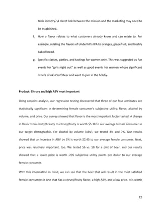 12
table	
  identity?	
  A	
  direct	
  link	
  between	
  the	
  mission	
  and	
  the	
  marketing	
  may	
  need	
  to	
  
be	
  established.	
  
f. How	
   a	
   flavor	
   relates	
   to	
   what	
   customers	
   already	
   know	
   and	
   can	
   relate	
   to.	
   For	
  
example,	
  relating	
  the	
  flavors	
  of	
  Underhill’s	
  IPA	
  to	
  oranges,	
  grapefruit,	
  and	
  freshly	
  
baked	
  bread.	
  
g. Specific	
  classes,	
  parties,	
  and	
  tastings	
  for	
  women	
  only.	
  This	
  was	
  suggested	
  as	
  fun	
  
events	
  for	
  “girls	
  night	
  out”	
  as	
  well	
  as	
  good	
  events	
  for	
  women	
  whose	
  significant	
  
others	
  drinks	
  Craft	
  Beer	
  and	
  want	
  to	
  join	
  in	
  the	
  hobby.	
  
	
  
Product:	
  Citrusy	
  and	
  high	
  ABV	
  most	
  important	
  
Using	
  conjoint	
  analysis,	
  our	
  regression	
  testing	
  discovered	
  that	
  three	
  of	
  our	
  four	
  attributes	
  are	
  
statistically	
   significant	
   in	
   determining	
   female	
   consumer's	
   subjective	
   utility:	
   flavor,	
   alcohol	
   by	
  
volume,	
  and	
  price.	
  Our	
  survey	
  showed	
  that	
  flavor	
  is	
  the	
  most	
  important	
  factor	
  tested.	
  A	
  change	
  
in	
  flavor	
  from	
  malty/bready	
  to	
  citrusy/fruity	
  is	
  worth	
  $5.38	
  to	
  our	
  average	
  female	
  consumer	
  in	
  
our	
   target	
   demographic.	
   For	
   alcohol	
   by	
   volume	
   (ABV),	
   we	
   tested	
   4%	
   and	
   7%.	
   Our	
   results	
  
showed	
  that	
  an	
  increase	
  in	
  ABV	
  by	
  3%	
  is	
  worth	
  $2.45	
  to	
  our	
  average	
  female	
  consumer.	
  Next,	
  
price	
   was	
   relatively	
   important,	
   too.	
   We	
   tested	
   $6	
   vs.	
   $8	
   for	
   a	
   pint	
   of	
   beer,	
   and	
   our	
   results	
  
showed	
   that	
   a	
   lower	
   price	
   is	
   worth	
   .205	
   subjective	
   utility	
   points	
   per	
   dollar	
   to	
   our	
   average	
  
female	
  consumer.	
  
With	
  this	
  information	
  in	
  mind,	
  we	
  can	
  see	
  that	
  the	
  beer	
  that	
  will	
  result	
  in	
  the	
  most	
  satisfied	
  
female	
  consumers	
  is	
  one	
  that	
  has	
  a	
  citrusy/fruity	
  flavor,	
  a	
  high	
  ABV,	
  and	
  a	
  low	
  price.	
  It	
  is	
  worth	
  
 