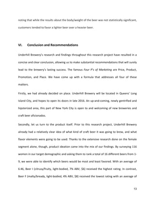 13
noting	
  that	
  while	
  the	
  results	
  about	
  the	
  body/weight	
  of	
  the	
  beer	
  was	
  not	
  statistically	
  significant,	
  
customers	
  tended	
  to	
  favor	
  a	
  lighter	
  beer	
  over	
  a	
  heavier	
  beer.	
  
	
  
VI.	
   Conclusion	
  and	
  Recommendations	
  
Underhill	
  Brewery’s	
  research	
  and	
  findings	
  throughout	
  this	
  research	
  project	
  have	
  resulted	
  in	
  a	
  
concise	
  and	
  clear	
  conclusion,	
  allowing	
  us	
  to	
  make	
  substantial	
  recommendations	
  that	
  will	
  surely	
  
lead	
   to	
   the	
   brewery’s	
   lasting	
   success.	
   The	
   famous	
   Four	
   P’s	
   of	
   Marketing	
   are	
   Price,	
   Product,	
  
Promotion,	
   and	
   Place.	
   We	
   have	
   come	
   up	
   with	
   a	
   formula	
   that	
   addresses	
   all	
   four	
   of	
   these	
  
matters.	
  
Firstly,	
  we	
  had	
  already	
  decided	
  on	
  place.	
  Underhill	
  Brewery	
  will	
  be	
  located	
  in	
  Queens’	
  Long	
  
Island	
  City,	
  and	
  hopes	
  to	
  open	
  its	
  doors	
  in	
  late	
  2016.	
  An	
  up-­‐and-­‐coming,	
  newly	
  gentrified	
  and	
  
hipsterized	
  area,	
  this	
  part	
  of	
  New	
  York	
  City	
  is	
  open	
  to	
  and	
  welcoming	
  of	
  new	
  breweries	
  and	
  
craft	
  beer	
  aficionados.	
  
Secondly,	
   let	
   us	
   turn	
   to	
   the	
   product	
   itself.	
   Prior	
   to	
   this	
   research	
   project,	
   Underhill	
   Brewery	
  
already	
  had	
  a	
  relatively	
  clear	
  idea	
  of	
  what	
  kind	
  of	
  craft	
  beer	
  it	
  was	
  going	
  to	
  brew,	
  and	
  what	
  
flavor	
  elements	
  were	
  going	
  to	
  be	
  used.	
  Thanks	
  to	
  the	
  extensive	
  research	
  done	
  on	
  the	
  female	
  
segment	
  alone,	
  though,	
  product	
  ideation	
  came	
  into	
  the	
  mix	
  of	
  our	
  findings.	
  By	
  surveying	
  116	
  
women	
  in	
  our	
  target	
  demographic	
  and	
  asking	
  them	
  to	
  rank	
  a	
  total	
  of	
  16	
  different	
  beers	
  from	
  1-­‐
9,	
  we	
  were	
  able	
  to	
  identify	
  which	
  beers	
  would	
  be	
  most	
  and	
  least	
  favored.	
  With	
  an	
  average	
  of	
  
6.46,	
  Beer	
  I	
  (citrusy/fruity,	
  light-­‐bodied,	
  7%	
  ABV,	
  $6)	
  received	
  the	
  highest	
  rating.	
  In	
  contrast,	
  
Beer	
  F	
  (malty/bready,	
  light-­‐bodied,	
  4%	
  ABV,	
  $8)	
  received	
  the	
  lowest	
  rating	
  with	
  an	
  average	
  of	
  
 