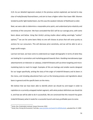 14
4.23.	
  As	
  our	
  detailed	
  regression	
  analysis	
  in	
  the	
  previous	
  section	
  explained,	
  we	
  learned	
  to	
  stay	
  
clear	
  of	
  malty/bready	
  flavored-­‐beers,	
  and	
  aim	
  to	
  have	
  a	
  higher	
  rather	
  than	
  lower	
  ABV.	
  Women	
  
tended	
  to	
  prefer	
  light-­‐bodied	
  beers,	
  but	
  this	
  was	
  the	
  weakest	
  indicator	
  of	
  likelihood	
  to	
  order.	
  
Next,	
  we	
  were	
  able	
  to	
  determine	
  a	
  reasonable	
  price	
  point,	
  and	
  understand	
  price	
  elasticity	
  and	
  
sensitivity	
  of	
  the	
  consumer.	
  We	
  have	
  concluded	
  that	
  $6.5	
  will	
  be	
  our	
  average	
  price,	
  with	
  some	
  
beers	
  above	
  and	
  below.	
  Using	
  Dan	
  Ariely’s	
  pricing	
  studies	
  about	
  adding	
  seemingly	
  “useless”	
  
options,4,5
	
  we	
  can	
  list	
  some	
  beers	
  likely	
  no	
  one	
  will	
  choose	
  at	
  prices	
  that	
  will	
  serve	
  purely	
  as	
  
anchors	
  for	
  our	
  consumers.	
  This	
  will	
  decrease	
  price	
  sensitivity,	
  and	
  we	
  will	
  be	
  able	
  to	
  win	
  a	
  
larger	
  profit	
  margin.	
  
Last	
  but	
  not	
  least,	
  we	
  have	
  come	
  to	
  understand	
  our	
  target	
  demographic	
  in	
  terms	
  of	
  what	
  they	
  
are	
  looking	
  for	
  in	
  promotion	
  and	
  marketing	
  geared	
  towards	
  them.	
  Avoiding	
  macrobrewery	
  type	
  
advertisements	
  on	
  television	
  or	
  subways,	
  Underhill	
  Brewery	
  will	
  use	
  direct	
  targeting	
  and	
  micro-­‐
marketing	
  tools	
  to	
  reach	
  its	
  target.	
  Examples	
  of	
  this	
  are	
  tastings	
  and	
  smaller	
  events	
  designed	
  
for	
  our	
  target	
  specifically,	
  writing	
  the	
  story	
  of	
  the	
  origin	
  of	
  Underhill	
  Brewery	
  and	
  its	
  beers	
  in	
  
the	
  menu,	
  and	
  including	
  educational	
  facts	
  such	
  as	
  the	
  brewing	
  process	
  and	
  ingredients	
  about	
  
beers	
  in	
  general	
  and	
  the	
  specific	
  beers	
  on	
  the	
  menu.	
  
We	
   believe	
   that	
   we	
   have	
   been	
   able	
   to	
   identify	
   whom	
   we	
   should	
   try	
   and	
   target	
   in	
   order	
   to	
  
capitalize	
  on	
  a	
  currently	
  untapped	
  market	
  segment,	
  with	
  what	
  product	
  definitions	
  we	
  should	
  do	
  
it,	
  and	
  how	
  we	
  will	
  be	
  able	
  to	
  do	
  it	
  successfully.	
  We	
  are	
  convinced	
  that	
  this	
  research	
  has	
  given	
  
Underhill	
  Brewery	
  what	
  it	
  needs	
  for	
  a	
  successful	
  launch	
  and	
  many	
  profitable	
  years	
  to	
  come.	
  
4
	
  Ariely,	
  Dan,	
  Predictably	
  Irrational,	
  Harper	
  Perennial,	
  2010	
  
5
	
  Ariely,	
  Dan,	
  Pricing	
  the	
  Economist,	
  YouTube,	
  www.youtube.com/watch?v=xOhb4LwAaJk,	
  uploaded	
  Dec	
  17,	
  2009	
  
 