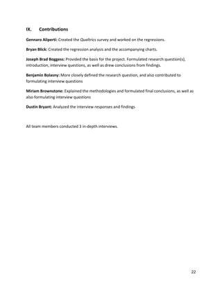 22
IX.	
   Contributions	
  
Gennaro	
  Aliperti:	
  Created	
  the	
  Qualtrics	
  survey	
  and	
  worked	
  on	
  the	
  regressions.	
  
Bryan	
  Blick:	
  Created	
  the	
  regression	
  analysis	
  and	
  the	
  accompanying	
  charts.	
  
Joseph	
  Brad	
  Boggess:	
  Provided	
  the	
  basis	
  for	
  the	
  project.	
  Formulated	
  research	
  question(s),	
  
introduction,	
  interview	
  questions,	
  as	
  well	
  as	
  drew	
  conclusions	
  from	
  findings.	
  
Benjamin	
  Bolasny:	
  More	
  closely	
  defined	
  the	
  research	
  question,	
  and	
  also	
  contributed	
  to	
  
formulating	
  interview	
  questions	
  
Miriam	
  Brownstone:	
  Explained	
  the	
  methodologies	
  and	
  formulated	
  final	
  conclusions,	
  as	
  well	
  as	
  
also	
  formulating	
  interview	
  questions	
  
Dustin	
  Bryant:	
  Analyzed	
  the	
  interview	
  responses	
  and	
  findings	
  
	
  
All	
  team	
  members	
  conducted	
  3	
  in-­‐depth	
  interviews.	
  
 