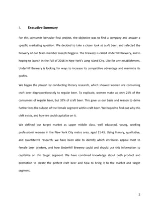 2
	
  
I.	
   Executive	
  Summary	
  
For	
  this	
  consumer	
  behavior	
  final	
  project,	
  the	
  objective	
  was	
  to	
  find	
  a	
  company	
  and	
  answer	
  a	
  
specific	
  marketing	
  question.	
  We	
  decided	
  to	
  take	
  a	
  closer	
  look	
  at	
  craft	
  beer,	
  and	
  selected	
  the	
  
brewery	
  of	
  our	
  team	
  member	
  Joseph	
  Boggess.	
  The	
  brewery	
  is	
  called	
  Underhill	
  Brewery,	
  and	
  is	
  
hoping	
  to	
  launch	
  in	
  the	
  Fall	
  of	
  2016	
  in	
  New	
  York’s	
  Long	
  Island	
  City.	
  Like	
  for	
  any	
  establishment,	
  
Underhill	
  Brewery	
  is	
  looking	
  for	
  ways	
  to	
  increase	
  its	
  competitive	
  advantage	
  and	
  maximize	
  its	
  
profits.	
  
We	
  began	
  the	
  project	
  by	
  conducting	
  literary	
  research,	
  which	
  showed	
  women	
  are	
  consuming	
  
craft	
  beer	
  disproportionately	
  to	
  regular	
  beer.	
  To	
  explicate,	
  women	
  make	
  up	
  only	
  25%	
  of	
  the	
  
consumers	
  of	
  regular	
  beer,	
  but	
  37%	
  of	
  craft	
  beer.	
  This	
  gave	
  us	
  our	
  basis	
  and	
  reason	
  to	
  delve	
  
further	
  into	
  the	
  subject	
  of	
  the	
  female	
  segment	
  within	
  craft	
  beer.	
  We	
  hoped	
  to	
  find	
  out	
  why	
  this	
  
cleft	
  exists,	
  and	
  how	
  we	
  could	
  capitalize	
  on	
  it.	
  
We	
   defined	
   our	
   target	
   market	
   as	
   upper	
   middle	
   class,	
   well	
   educated,	
   young,	
   working	
  
professional	
  women	
  in	
  the	
  New	
  York	
  City	
  metro	
  area,	
  aged	
  21-­‐45.	
  Using	
  literary,	
  qualitative,	
  
and	
   quantitative	
   research,	
   we	
   have	
   been	
   able	
   to	
   identify	
   which	
   attributes	
   appeal	
   most	
   to	
  
female	
   beer	
   drinkers,	
   and	
   how	
   Underhill	
   Brewery	
   could	
   and	
   should	
   use	
   this	
   information	
   to	
  
capitalize	
   on	
   this	
   target	
   segment.	
   We	
   have	
   combined	
   knowledge	
   about	
   both	
   product	
   and	
  
promotion	
   to	
   create	
   the	
   perfect	
   craft	
   beer	
   and	
   how	
   to	
   bring	
   it	
   to	
   the	
   market	
   and	
   target	
  
segment.	
  
	
   	
  
 