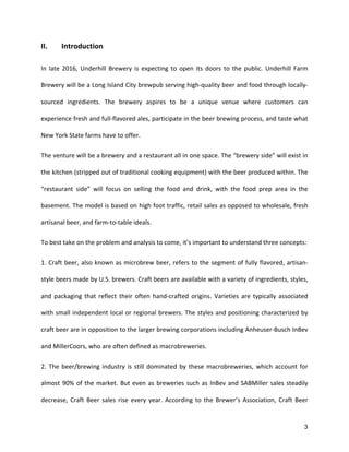 3
II.	
   Introduction	
  
In	
   late	
   2016,	
   Underhill	
   Brewery	
   is	
   expecting	
   to	
   open	
   its	
   doors	
   to	
   the	
   public.	
   Underhill	
   Farm	
  
Brewery	
  will	
  be	
  a	
  Long	
  Island	
  City	
  brewpub	
  serving	
  high-­‐quality	
  beer	
  and	
  food	
  through	
  locally-­‐
sourced	
   ingredients.	
   The	
   brewery	
   aspires	
   to	
   be	
   a	
   unique	
   venue	
   where	
   customers	
   can	
  
experience	
  fresh	
  and	
  full-­‐flavored	
  ales,	
  participate	
  in	
  the	
  beer	
  brewing	
  process,	
  and	
  taste	
  what	
  
New	
  York	
  State	
  farms	
  have	
  to	
  offer.	
  	
  
The	
  venture	
  will	
  be	
  a	
  brewery	
  and	
  a	
  restaurant	
  all	
  in	
  one	
  space.	
  The	
  “brewery	
  side”	
  will	
  exist	
  in	
  
the	
  kitchen	
  (stripped	
  out	
  of	
  traditional	
  cooking	
  equipment)	
  with	
  the	
  beer	
  produced	
  within.	
  The	
  
“restaurant	
   side”	
   will	
   focus	
   on	
   selling	
   the	
   food	
   and	
   drink,	
   with	
   the	
   food	
   prep	
   area	
   in	
   the	
  
basement.	
  The	
  model	
  is	
  based	
  on	
  high	
  foot	
  traffic,	
  retail	
  sales	
  as	
  opposed	
  to	
  wholesale,	
  fresh	
  
artisanal	
  beer,	
  and	
  farm-­‐to-­‐table	
  ideals.	
  
To	
  best	
  take	
  on	
  the	
  problem	
  and	
  analysis	
  to	
  come,	
  it’s	
  important	
  to	
  understand	
  three	
  concepts:	
  
1.	
  Craft	
  beer,	
  also	
  known	
  as	
  microbrew	
  beer,	
  refers	
  to	
  the	
  segment	
  of	
  fully	
  flavored,	
  artisan-­‐
style	
  beers	
  made	
  by	
  U.S.	
  brewers.	
  Craft	
  beers	
  are	
  available	
  with	
  a	
  variety	
  of	
  ingredients,	
  styles,	
  
and	
   packaging	
   that	
   reflect	
   their	
   often	
   hand-­‐crafted	
   origins.	
   Varieties	
   are	
   typically	
   associated	
  
with	
  small	
  independent	
  local	
  or	
  regional	
  brewers.	
  The	
  styles	
  and	
  positioning	
  characterized	
  by	
  
craft	
  beer	
  are	
  in	
  opposition	
  to	
  the	
  larger	
  brewing	
  corporations	
  including	
  Anheuser-­‐Busch	
  InBev	
  
and	
  MillerCoors,	
  who	
  are	
  often	
  defined	
  as	
  macrobreweries.	
  
2.	
  The	
  beer/brewing	
  industry	
  is	
  still	
  dominated	
  by	
  these	
  macrobreweries,	
  which	
  account	
  for	
  
almost	
  90%	
  of	
  the	
  market.	
  But	
  even	
  as	
  breweries	
  such	
  as	
  InBev	
  and	
  SABMiller	
  sales	
  steadily	
  
decrease,	
  Craft	
  Beer	
  sales	
  rise	
  every	
  year.	
  According	
  to	
  the	
  Brewer’s	
  Association,	
  Craft	
  Beer	
  
 