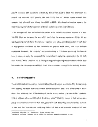 4
growth	
  exceeded	
  13%	
  by	
  volume	
  and	
  15%	
  by	
  dollars	
  from	
  2008	
  to	
  2013.	
  Year	
  after	
  year,	
  the	
  
growth	
  rate	
  increases	
  (2013	
  grew	
  by	
  18%	
  over	
  2012).	
  The	
  2012	
  Mintel	
  report	
  on	
  Craft	
  Beer	
  
suggests	
  that	
  sales	
  will	
  have	
  tripled	
  from	
  2007	
  to	
  2017.1
	
  Microbrewing	
  is	
  eating	
  away	
  at	
  the	
  
macrobrewery	
  market	
  share	
  as	
  more	
  and	
  more	
  customers	
  switch	
  to	
  Craft	
  Beers.	
  	
  
3.	
  The	
  average	
  Craft	
  Beer	
  enthusiast	
  is	
  Caucasian,	
  male,	
  and	
  with	
  household	
  incomes	
  of	
  at	
  least	
  
$50,000.	
  Most	
  are	
  between	
  the	
  ages	
  of	
  25	
  to	
  45,	
  but	
  the	
  younger	
  customers	
  (21	
  to	
  30)	
  are	
  
rapidly	
  gaining	
  market	
  share.	
  Women	
  and	
  Hispanics	
  have	
  lately	
  gained	
  recognition	
  in	
  Craft	
  Beer	
  
as	
   high-­‐growth	
   consumers	
   as	
   well.	
   Underhill	
   will	
   provide	
   food,	
   drink,	
   and	
   a	
   full	
   brewery	
  
experience.	
   However,	
   the	
   company’s	
   core	
   competency	
   is	
   Craft	
   Beer,	
   producing	
   full-­‐flavored	
  
beer	
  in-­‐house.	
  As	
  such,	
  the	
  success	
  of	
  the	
  venture	
  lies	
  in	
  capturing	
  a	
  segment	
  of	
  the	
  NY	
  Craft	
  
Beer	
  market.	
  While	
  Underhill	
  has	
  a	
  strong	
  strategy	
  for	
  capturing	
  these	
  traditional	
  Craft	
  Beer	
  
customers,	
  the	
  company	
  acknowledges	
  that	
  it	
  does	
  not	
  have	
  a	
  strong	
  plan	
  for	
  reaching	
  women.	
  
	
  
III.	
   Research	
  Question	
  
There	
  is	
  little	
  data	
  or	
  research	
  on	
  marketing	
  beer	
  toward	
  women	
  specifically.	
  This	
  demographic,	
  
until	
  recently,	
  has	
  been	
  dismissed:	
  women	
  do	
  not	
  really	
  drink	
  beer.	
  They	
  prefer	
  wine	
  or	
  mixed	
  
drinks.	
  But	
  according	
  to	
  a	
  2013	
  Gallop	
  poll	
  on	
  the	
  alcohol	
  industry,	
  women	
  in	
  fact	
  represent	
  
25%	
  of	
  all	
  beer	
  sales,	
  and	
  37%	
  of	
  all	
  Craft	
  Beer	
  sales.2
	
  What	
  this	
  means	
  is	
  that	
  women	
  as	
  a	
  
group	
  consume	
  much	
  less	
  beer	
  than	
  men,	
  yet	
  within	
  Craft	
  Beer,	
  they	
  consume	
  almost	
  as	
  much	
  
as	
  men.	
  This	
  data	
  indicates	
  that	
  something	
  about	
  Craft	
  Beer	
  attracts	
  women	
  more	
  to	
  Craft	
  Beer	
  
1
	
  Kraushaar,	
  Amy,	
  Beer	
  -­‐	
  US	
  -­‐	
  January	
  2015,	
  Mintel,	
  January	
  2015	
  
2
	
  Mosbaugh,	
  Erin,	
  How	
  Craft	
  Beer	
  Fails	
  its	
  Female	
  Fan	
  Base,	
  First	
  We	
  Feast,	
  November	
  20,	
  2014	
  
 