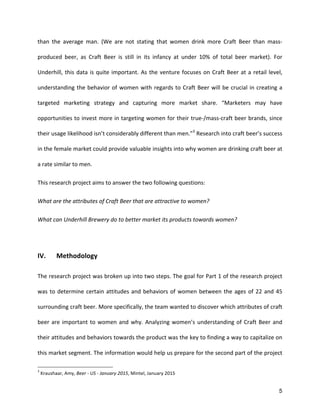 5
than	
   the	
   average	
   man.	
   (We	
   are	
   not	
   stating	
   that	
   women	
   drink	
   more	
   Craft	
   Beer	
   than	
   mass-­‐
produced	
   beer,	
   as	
   Craft	
   Beer	
   is	
   still	
   in	
   its	
   infancy	
   at	
   under	
   10%	
   of	
   total	
   beer	
   market).	
   For	
  
Underhill,	
  this	
  data	
  is	
  quite	
  important.	
  As	
  the	
  venture	
  focuses	
  on	
  Craft	
  Beer	
  at	
  a	
  retail	
  level,	
  
understanding	
  the	
  behavior	
  of	
  women	
  with	
  regards	
  to	
  Craft	
  Beer	
  will	
  be	
  crucial	
  in	
  creating	
  a	
  
targeted	
   marketing	
   strategy	
   and	
   capturing	
   more	
   market	
   share.	
   “Marketers	
   may	
   have	
  
opportunities	
  to	
  invest	
  more	
  in	
  targeting	
  women	
  for	
  their	
  true-­‐/mass-­‐craft	
  beer	
  brands,	
  since	
  
their	
  usage	
  likelihood	
  isn’t	
  considerably	
  different	
  than	
  men.”3
	
  Research	
  into	
  craft	
  beer’s	
  success	
  
in	
  the	
  female	
  market	
  could	
  provide	
  valuable	
  insights	
  into	
  why	
  women	
  are	
  drinking	
  craft	
  beer	
  at	
  
a	
  rate	
  similar	
  to	
  men.	
  
This	
  research	
  project	
  aims	
  to	
  answer	
  the	
  two	
  following	
  questions:	
  
What	
  are	
  the	
  attributes	
  of	
  Craft	
  Beer	
  that	
  are	
  attractive	
  to	
  women?	
  
What	
  can	
  Underhill	
  Brewery	
  do	
  to	
  better	
  market	
  its	
  products	
  towards	
  women?	
  
	
  
IV.	
   Methodology	
  
The	
  research	
  project	
  was	
  broken	
  up	
  into	
  two	
  steps.	
  The	
  goal	
  for	
  Part	
  1	
  of	
  the	
  research	
  project	
  
was	
  to	
  determine	
  certain	
  attitudes	
  and	
  behaviors	
  of	
  women	
  between	
  the	
  ages	
  of	
  22	
  and	
  45	
  
surrounding	
  craft	
  beer.	
  More	
  specifically,	
  the	
  team	
  wanted	
  to	
  discover	
  which	
  attributes	
  of	
  craft	
  
beer	
  are	
  important	
  to	
  women	
  and	
  why.	
  Analyzing	
  women’s	
  understanding	
  of	
  Craft	
  Beer	
  and	
  
their	
  attitudes	
  and	
  behaviors	
  towards	
  the	
  product	
  was	
  the	
  key	
  to	
  finding	
  a	
  way	
  to	
  capitalize	
  on	
  
this	
  market	
  segment.	
  The	
  information	
  would	
  help	
  us	
  prepare	
  for	
  the	
  second	
  part	
  of	
  the	
  project	
  
3
	
  Kraushaar,	
  Amy,	
  Beer	
  -­‐	
  US	
  -­‐	
  January	
  2015,	
  Mintel,	
  January	
  2015	
  
 