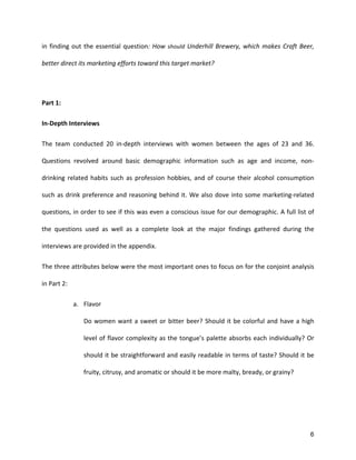 6
in	
  finding	
  out	
  the	
  essential	
  question:	
  How	
  should	
  Underhill	
  Brewery,	
  which	
  makes	
  Craft	
  Beer,	
  
better	
  direct	
  its	
  marketing	
  efforts	
  toward	
  this	
  target	
  market?	
  
	
  
Part	
  1:	
  
In-­‐Depth	
  Interviews	
  
The	
   team	
   conducted	
   20	
   in-­‐depth	
   interviews	
   with	
   women	
   between	
   the	
   ages	
   of	
   23	
   and	
   36.	
  
Questions	
   revolved	
   around	
   basic	
   demographic	
   information	
   such	
   as	
   age	
   and	
   income,	
   non-­‐
drinking	
   related	
   habits	
   such	
   as	
   profession	
   hobbies,	
   and	
   of	
   course	
   their	
   alcohol	
   consumption	
  
such	
  as	
  drink	
  preference	
  and	
  reasoning	
  behind	
  it.	
  We	
  also	
  dove	
  into	
  some	
  marketing-­‐related	
  
questions,	
  in	
  order	
  to	
  see	
  if	
  this	
  was	
  even	
  a	
  conscious	
  issue	
  for	
  our	
  demographic.	
  A	
  full	
  list	
  of	
  
the	
   questions	
   used	
   as	
   well	
   as	
   a	
   complete	
   look	
   at	
   the	
   major	
   findings	
   gathered	
   during	
   the	
  
interviews	
  are	
  provided	
  in	
  the	
  appendix.	
  	
  
The	
  three	
  attributes	
  below	
  were	
  the	
  most	
  important	
  ones	
  to	
  focus	
  on	
  for	
  the	
  conjoint	
  analysis	
  
in	
  Part	
  2:	
  
a. Flavor	
  
Do	
  women	
  want	
  a	
  sweet	
  or	
  bitter	
  beer?	
  Should	
  it	
  be	
  colorful	
  and	
  have	
  a	
  high	
  
level	
  of	
  flavor	
  complexity	
  as	
  the	
  tongue’s	
  palette	
  absorbs	
  each	
  individually?	
  Or	
  
should	
  it	
  be	
  straightforward	
  and	
  easily	
  readable	
  in	
  terms	
  of	
  taste?	
  Should	
  it	
  be	
  
fruity,	
  citrusy,	
  and	
  aromatic	
  or	
  should	
  it	
  be	
  more	
  malty,	
  bready,	
  or	
  grainy?	
  
	
  
	
  
 