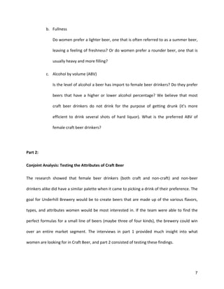 7
b. Fullness	
  
Do	
  women	
  prefer	
  a	
  lighter	
  beer,	
  one	
  that	
  is	
  often	
  referred	
  to	
  as	
  a	
  summer	
  beer,	
  
leaving	
  a	
  feeling	
  of	
  freshness?	
  Or	
  do	
  women	
  prefer	
  a	
  rounder	
  beer,	
  one	
  that	
  is	
  
usually	
  heavy	
  and	
  more	
  filling?	
  
c. Alcohol	
  by	
  volume	
  (ABV)	
  
Is	
  the	
  level	
  of	
  alcohol	
  a	
  beer	
  has	
  import	
  to	
  female	
  beer	
  drinkers?	
  Do	
  they	
  prefer	
  
beers	
   that	
   have	
   a	
   higher	
   or	
   lower	
   alcohol	
   percentage?	
   We	
   believe	
   that	
   most	
  
craft	
   beer	
   drinkers	
   do	
   not	
   drink	
   for	
   the	
   purpose	
   of	
   getting	
   drunk	
   (it’s	
   more	
  
efficient	
   to	
   drink	
   several	
   shots	
   of	
   hard	
   liquor).	
   What	
   is	
   the	
   preferred	
   ABV	
   of	
  
female	
  craft	
  beer	
  drinkers?	
  
	
  
Part	
  2:	
  
Conjoint	
  Analysis:	
  Testing	
  the	
  Attributes	
  of	
  Craft	
  Beer	
  
The	
   research	
   showed	
   that	
   female	
   beer	
   drinkers	
   (both	
   craft	
   and	
   non-­‐craft)	
   and	
   non-­‐beer	
  
drinkers	
  alike	
  did	
  have	
  a	
  similar	
  palette	
  when	
  it	
  came	
  to	
  picking	
  a	
  drink	
  of	
  their	
  preference.	
  The	
  
goal	
  for	
  Underhill	
  Brewery	
  would	
  be	
  to	
  create	
  beers	
  that	
  are	
  made	
  up	
  of	
  the	
  various	
  flavors,	
  
types,	
  and	
  attributes	
  women	
  would	
  be	
  most	
  interested	
  in.	
  If	
  the	
  team	
  were	
  able	
  to	
  find	
  the	
  
perfect	
  formulas	
  for	
  a	
  small	
  line	
  of	
  beers	
  (maybe	
  three	
  of	
  four	
  kinds),	
  the	
  brewery	
  could	
  win	
  
over	
   an	
   entire	
   market	
   segment.	
   The	
   interviews	
   in	
   part	
   1	
   provided	
   much	
   insight	
   into	
   what	
  
women	
  are	
  looking	
  for	
  in	
  Craft	
  Beer,	
  and	
  part	
  2	
  consisted	
  of	
  testing	
  these	
  findings.	
  
 