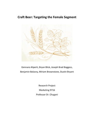  
Craft	
  Beer:	
  Targeting	
  the	
  Female	
  Segment	
  
	
  	
  
	
  	
  
	
  
Gennaro	
  Aliperti,	
  Bryan	
  Blick,	
  Joseph	
  Brad	
  Boggess,	
  
Benjamin	
  Bolasny,	
  Miriam	
  Brownstone,	
  Dustin	
  Bryant	
  
	
  	
  
	
  	
  	
  
	
  	
  
Research	
  Project	
  
Marketing	
  9716	
  
Professor	
  Dr.	
  Chugani	
  
	
   	
  
 