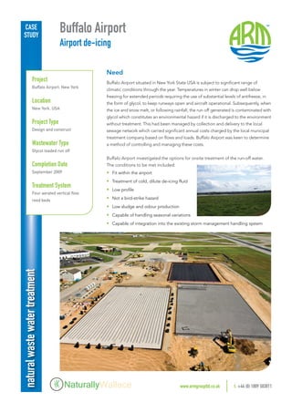 www.armgroupltd.co.uk 	t. +44 (0) 1889 583811
naturalwastewatertreatment
Need
Buffalo Airport situated in New York State USA is subject to significant range of
climatic conditions through the year. Temperatures in winter can drop well below
freezing for extended periods requiring the use of substantial levels of antifreeze, in
the form of glycol, to keep runways open and aircraft operational. Subsequently, when
the ice and snow melt, or following rainfall, the run off generated is contaminated with
glycol which constitutes an environmental hazard if it is discharged to the environment
without treatment. This had been managed by collection and delivery to the local
sewage network which carried significant annual costs charged by the local municipal
treatment company based on flows and loads. Buffalo Airport was keen to determine
a method of controlling and managing these costs.
Buffalo Airport investigated the options for onsite treatment of the run-off water.
The conditions to be met included:
•	 Fit within the airport
•	 Treatment of cold, dilute de-icing fluid
•	 Low profile
•	 Not a bird-strike hazard
•	 Low sludge and odour production
•	 Capable of handling seasonal variations	
•	 Capable of integration into the existing storm management handling system
www.armgroupltd.co.uk 	t. +44 (0) 1889 583811
Project
Buffalo Airport, New York
Location
New York, USA
Project Type
Design and construct
Wastewater Type
Glycol loaded run off
Completion Date
September 2009
Treatment System
Four aerated vertical flow
reed beds
Buffalo Airport
Airport de-icing
CASE
STUDY
 