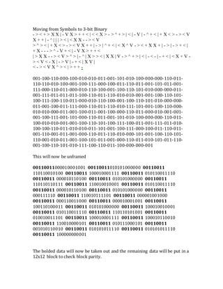 Moving from Symbols to 3-bit Binary
- > < + > X X | - V X > + + < | < < X > - > ^ + > | < | - V | - ^ + < | + X < > - > < V
X + + | - ^ | | | > < | < X X - - > < V
> ^ > < | + X < > - > < V X + + | - > | ^ + < | < X ^ V - > < + X X + | - > | - > + < |
+ X - - - > ^ - V + < | - V X > + + <
| > X X - - > < V > ^ > | - ^ | X > > < | X X | V - > ^ + > | < | - < - | - + < | < X + V -
> < V < - X | - > V | - + < | X V |
< - > < V X ^ > < | > + + -
001-100-110-000-100-010-010-011-001-101-010-100-000-000-110-011-
110-110-010-100-001-100-111-000-100-011-110-011-001-101-011-001-
111-000-110-011-000-010-110-100-001-100-110-101-010-000-000-011-
001-111-011-011-011-100-110-011-110-010-010-001-001-100-110-101-
100-111-100-110-011-000-010-110-100-001-100-110-101-010-000-000-
011-001-100-011-111-000-110-011-110-010-111-101-001-100-110-000-
010-010-000-011-001-100-011-001-100-000-110-011-000-010-001-001-
001-100-111-001-101-000-110-011-001-101-010-100-000-000-110-011-
100-010-010-001-001-100-110-101-100-111-100-011-001-111-011-010-
100-100-110-011-010-010-011-101-001-100-111-000-100-011-110-011-
001-110-001-011-001-000-110-011-110-010-000-101-001-100-110-101-
110-001-010-011-001-100-101-011-001-000-110-011-010-101-011-110-
001-100-110-101-010-111-100-110-011-100-000-000-001
This will now be unframed
00110011000010001001 00110011010101000000 00110011
110110010100 00110011 100010001111 00110011 010110011110
00110011 000010110100 00110011 010101000000 00110011
110110110111 00110011 110010010001 00110011 010110011110
00110011 000010110100 00110011 010101000000 00110011
000111110 00110011 110010111101 00110011 000001001000
00110011 000110011000 00110011 000010001001 00110011
100110100011 00110011 010101000000 00110011 100010010001
00110011 010110011110 00110011 110110101001 00110011
010010011101 00110011 100010001111 00110011 100010110010
00110011 110010000101 00110011 010111000101 00110011
001010110010 00110011 010101011110 00110011 010101011110
00110011 100000000001
The bolded data will now be taken out and the remaining data will be put in a
12x12 block to check block parity.
 