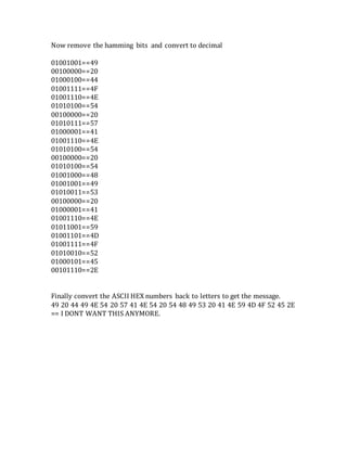 Now remove the hamming bits and convert to decimal
01001001==49
00100000==20
01000100==44
01001111==4F
01001110==4E
01010100==54
00100000==20
01010111==57
01000001==41
01001110==4E
01010100==54
00100000==20
01010100==54
01001000==48
01001001==49
01010011==53
00100000==20
01000001==41
01001110==4E
01011001==59
01001101==4D
01001111==4F
01010010==52
01000101==45
00101110==2E
Finally convert the ASCII HEX numbers back to letters to get the message.
49 20 44 49 4E 54 20 57 41 4E 54 20 54 48 49 53 20 41 4E 59 4D 4F 52 45 2E
== I DONT WANT THIS ANYMORE.
 