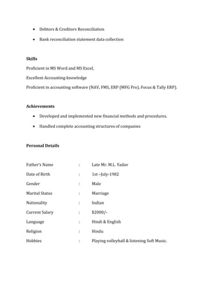 • Debtors & Creditors Reconciliation
• Bank reconciliation statement data collection
Skills
Proficient in MS Word and MS Excel,
Excellent Accounting knowledge
Proficient in accounting software (NAV, FMS, ERP (MFG Pro), Focus & Tally ERP).
Achievements
• Developed and implemented new financial methods and procedures.
• Handled complete accounting structures of companies
Personal Details
Father’s Name : Late Mr. M.L. Yadav
Date of Birth : 1st –July-1982
Gender : Male
Marital Status : Marriage
Nationality : Indian
Current Salary : $2000/-
Language : Hindi & English
Religion : Hindu
Hobbies : Playing volleyball & listening Soft Music.
 