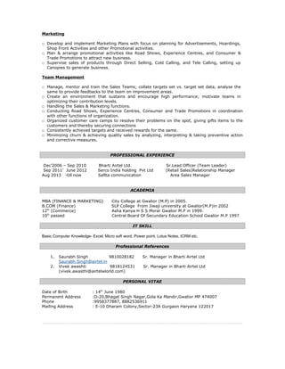 Marketing
□ Develop and implement Marketing Plans with focus on planning for Advertisements, Hoardings,
Shop Front Activities and other Promotional activities.
□ Plan & arrange promotional activities like Road Shows, Experience Centres, and Consumer &
Trade Promotions to attract new business.
□ Supervise sales of products through Direct Selling, Cold Calling, and Tele Calling, setting up
Canopies to generate business.
Team Management
□ Manage, mentor and train the Sales Teams; collate targets set vs. target set data, analyse the
same to provide feedbacks to the team on improvement areas.
□ Create an environment that sustains and encourage high performance; motivate teams in
optimizing their contribution levels.
□ Handling the Sales & Marketing functions.
□ Conducting Road Shows, Experience Centres, Consumer and Trade Promotions in coordination
with other functions of organization.
□ Organized customer care camps to resolve their problems on the spot, giving gifts items to the
customers and thereby securing connections
□ Consistently achieved targets and received rewards for the same.
□ Minimizing churn & achieving quality sales by analyzing, interpreting & taking preventive action
and corrective measures.
PROFESSIONAL EXPERIENCE
Dec’2006 – Sep 2010 Bharti Airtel Ltd. Sr.Lead Officer (Team Leader)
Sep 2011’ June 2012 Serco India holding Pvt Ltd (Retail Sales)Relationship Manager
Aug 2013 -till now Saflta communication Area Sales Manager
ACADEMIA
MBA (FINANCE & MARKETING) City College at Gwalior (M.P) in 2005.
B.COM (Finance) SLP College From Jiwaji university at Gwalior(M.P)in 2002
12th
(Commerce) Asha Kanya H S S Morar Gwalior M.P in 1999.
10th
passed Central Board Of Secundary Education School Gwalior M.P 1997
IT SKILL
Basic Computer Knowledge- Excel, Micro soft word, Power point, Lotus Notes, ICRM etc.
Professional References
1. Saurabh Singh 9810028182 Sr. Manager in Bharti Airtel Ltd
Saurabh.Singh@airtel.in
2. Vivek awashti 9818124531 Sr. Manager in Bharti Airtel Ltd
(vivek.awasthi@airtelwlorld.com)
PERSONAL VITAE
Date of Birth : 14th
June 1980
Permanent Address :D-20,Bhagat Singh Nagar,Gola Ka Mandir,Gwalior MP 474007
Phone :9958377887, 8882536911
Mailing Address : E-10 Dharam Colony,Sector-23A Gurgaon Haryana 122017
 