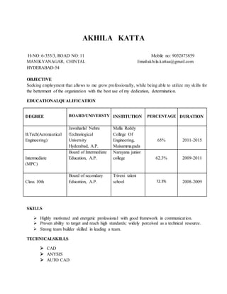 AKHILA KATTA
H-NO: 6-353/3, ROAD NO: 11 Mobile no: 9032873859
MANIKYANAGAR, CHINTAL Email:akhila.kattaa@gmail.com
HYDERABAD-54
OBJECTIVE
Seeking employment that allows to me grow professionally, while being able to utilize my skills for
the betterment of the organization with the best use of my dedication, determination.
EDUCATIONALQUALIFICATION
DEGREE BOARD/UNIVERSTY INSTITUTION PERCENTAGE DURATION
B.Tech(Aeronautical
Engineering)
Jawaharlal Nehru
Technological
University
Hyderabad, A.P.
Malla Reddy
College Of
Engineering,
Maisammaguda
65% 2011-2015
Intermediate
(MPC)
Board of Intermediate
Education, A.P.
Narayana junior
college 62.3% 2009-2011
Class 10th
Board of secondary
Education, A.P.
Triveni talent
school 72.3% 2008-2009
SKILLS
 Highly motivated and energetic professional with good framework in communication.
 Proven ability to target and reach high standards; widely perceived as a technical resource.
 Strong team builder skilled in leading a team.
TECHNICALSKILLS
 CAD
 ANYSIS
 AUTO CAD
 
