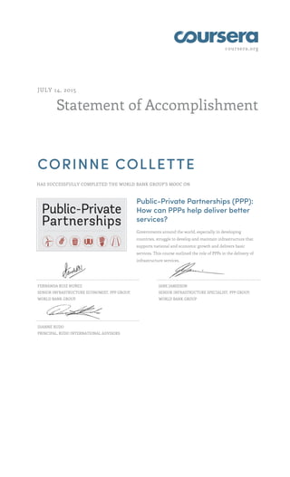 coursera.org
Statement of Accomplishment
JULY 14, 2015
CORINNE COLLETTE
HAS SUCCESSFULLY COMPLETED THE WORLD BANK GROUP'S MOOC ON
Public-Private Partnerships (PPP):
How can PPPs help deliver better
services?
Governments around the world, especially in developing
countries, struggle to develop and maintain infrastructure that
supports national and economic growth and delivers basic
services. This course outlined the role of PPPs in the delivery of
infrastructure services.
FERNANDA RUIZ NUÑEZ
SENIOR INFRASTRUCTURE ECONOMIST, PPP GROUP,
WORLD BANK GROUP
JANE JAMIESON
SENIOR INFRASTRUCTURE SPECIALIST, PPP GROUP,
WORLD BANK GROUP
DIANNE RUDO
PRINCIPAL, RUDO INTERNATIONAL ADVISORS
 