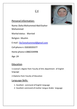 C V
Personal information:
Name: Doha Mohammed Abd Elzaher
Mohammed
Maritalstatus: Married
Religion : Muslim
E-mail : Do7amohammed@gmail.com
Cell phone n: 01018335577
Home phone n:0882334998
Age :24
Education:
1-License’s degree from Faculty of Arts department of English
language
2-Diploma from Faculty of Education
Language Skills:
1- Excellent command of English language
2- Excellent command of mother tongue Arabic language
 