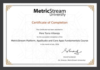 Certificate of Completion
This Certificate has been awarded to
Pere Torra Villarejo
for the successful completion of the
MetricStream Platform, AppStudio and Core Apps Fundamentals Course
in the month of July, 2016
Anand Sundaram
(Sr. Director, MetricStream University)
Powered by TCPDF (www.tcpdf.org)
 