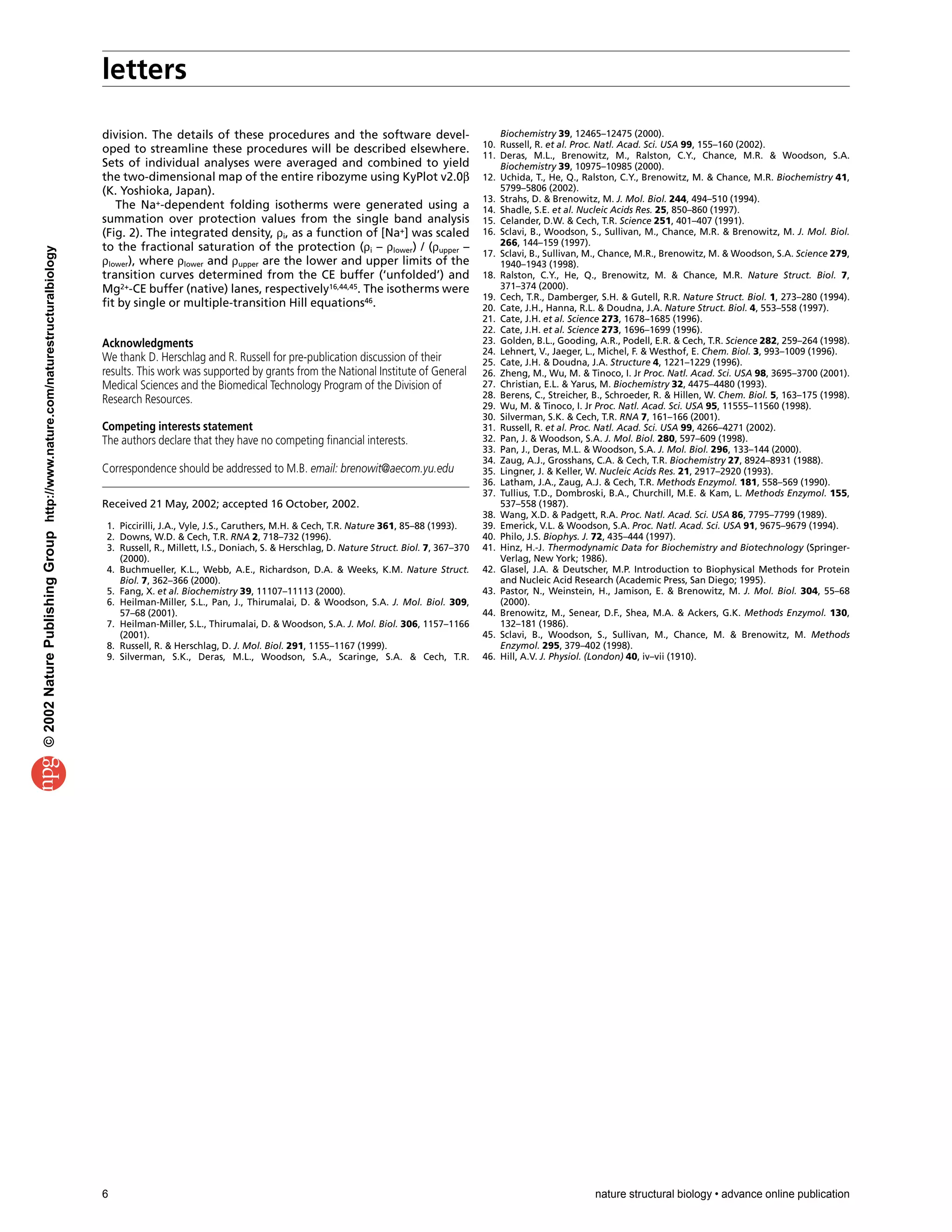 letters
6 nature structural biology • advance online publication
division. The details of these procedures and the software devel-
oped to streamline these procedures will be described elsewhere.
Sets of individual analyses were averaged and combined to yield
the two-dimensional map of the entire ribozyme using KyPlot v2.0β
(K. Yoshioka, Japan).
The Na+-dependent folding isotherms were generated using a
summation over protection values from the single band analysis
(Fig. 2). The integrated density, ρi, as a function of [Na+] was scaled
to the fractional saturation of the protection (ρi – ρlower) / (ρupper –
ρlower), where ρlower and ρupper are the lower and upper limits of the
transition curves determined from the CE buffer (‘unfolded’) and
Mg2+-CE buffer (native) lanes, respectively16,44,45. The isotherms were
fit by single or multiple-transition Hill equations46.
Acknowledgments
We thank D. Herschlag and R. Russell for pre-publication discussion of their
results. This work was supported by grants from the National Institute of General
Medical Sciences and the Biomedical Technology Program of the Division of
Research Resources.
Competing interests statement
The authors declare that they have no competing financial interests.
Correspondence should be addressed to M.B. email: brenowit@aecom.yu.edu
Received 21 May, 2002; accepted 16 October, 2002.
1. Piccirilli, J.A., Vyle, J.S., Caruthers, M.H. & Cech, T.R. Nature 361, 85–88 (1993).
2. Downs, W.D. & Cech, T.R. RNA 2, 718–732 (1996).
3. Russell, R., Millett, I.S., Doniach, S. & Herschlag, D. Nature Struct. Biol. 7, 367–370
(2000).
4. Buchmueller, K.L., Webb, A.E., Richardson, D.A. & Weeks, K.M. Nature Struct.
Biol. 7, 362–366 (2000).
5. Fang, X. et al. Biochemistry 39, 11107–11113 (2000).
6. Heilman-Miller, S.L., Pan, J., Thirumalai, D. & Woodson, S.A. J. Mol. Biol. 309,
57–68 (2001).
7. Heilman-Miller, S.L., Thirumalai, D. & Woodson, S.A. J. Mol. Biol. 306, 1157–1166
(2001).
8. Russell, R. & Herschlag, D. J. Mol. Biol. 291, 1155–1167 (1999).
9. Silverman, S.K., Deras, M.L., Woodson, S.A., Scaringe, S.A. & Cech, T.R.
Biochemistry 39, 12465–12475 (2000).
10. Russell, R. et al. Proc. Natl. Acad. Sci. USA 99, 155–160 (2002).
11. Deras, M.L., Brenowitz, M., Ralston, C.Y., Chance, M.R. & Woodson, S.A.
Biochemistry 39, 10975–10985 (2000).
12. Uchida, T., He, Q., Ralston, C.Y., Brenowitz, M. & Chance, M.R. Biochemistry 41,
5799–5806 (2002).
13. Strahs, D. & Brenowitz, M. J. Mol. Biol. 244, 494–510 (1994).
14. Shadle, S.E. et al. Nucleic Acids Res. 25, 850–860 (1997).
15. Celander, D.W. & Cech, T.R. Science 251, 401–407 (1991).
16. Sclavi, B., Woodson, S., Sullivan, M., Chance, M.R. & Brenowitz, M. J. Mol. Biol.
266, 144–159 (1997).
17. Sclavi, B., Sullivan, M., Chance, M.R., Brenowitz, M. & Woodson, S.A. Science 279,
1940–1943 (1998).
18. Ralston, C.Y., He, Q., Brenowitz, M. & Chance, M.R. Nature Struct. Biol. 7,
371–374 (2000).
19. Cech, T.R., Damberger, S.H. & Gutell, R.R. Nature Struct. Biol. 1, 273–280 (1994).
20. Cate, J.H., Hanna, R.L. & Doudna, J.A. Nature Struct. Biol. 4, 553–558 (1997).
21. Cate, J.H. et al. Science 273, 1678–1685 (1996).
22. Cate, J.H. et al. Science 273, 1696–1699 (1996).
23. Golden, B.L., Gooding, A.R., Podell, E.R. & Cech, T.R. Science 282, 259–264 (1998).
24. Lehnert, V., Jaeger, L., Michel, F. & Westhof, E. Chem. Biol. 3, 993–1009 (1996).
25. Cate, J.H. & Doudna, J.A. Structure 4, 1221–1229 (1996).
26. Zheng, M., Wu, M. & Tinoco, I. Jr Proc. Natl. Acad. Sci. USA 98, 3695–3700 (2001).
27. Christian, E.L. & Yarus, M. Biochemistry 32, 4475–4480 (1993).
28. Berens, C., Streicher, B., Schroeder, R. & Hillen, W. Chem. Biol. 5, 163–175 (1998).
29. Wu, M. & Tinoco, I. Jr Proc. Natl. Acad. Sci. USA 95, 11555–11560 (1998).
30. Silverman, S.K. & Cech, T.R. RNA 7, 161–166 (2001).
31. Russell, R. et al. Proc. Natl. Acad. Sci. USA 99, 4266–4271 (2002).
32. Pan, J. & Woodson, S.A. J. Mol. Biol. 280, 597–609 (1998).
33. Pan, J., Deras, M.L. & Woodson, S.A. J. Mol. Biol. 296, 133–144 (2000).
34. Zaug, A.J., Grosshans, C.A. & Cech, T.R. Biochemistry 27, 8924–8931 (1988).
35. Lingner, J. & Keller, W. Nucleic Acids Res. 21, 2917–2920 (1993).
36. Latham, J.A., Zaug, A.J. & Cech, T.R. Methods Enzymol. 181, 558–569 (1990).
37. Tullius, T.D., Dombroski, B.A., Churchill, M.E. & Kam, L. Methods Enzymol. 155,
537–558 (1987).
38. Wang, X.D. & Padgett, R.A. Proc. Natl. Acad. Sci. USA 86, 7795–7799 (1989).
39. Emerick, V.L. & Woodson, S.A. Proc. Natl. Acad. Sci. USA 91, 9675–9679 (1994).
40. Philo, J.S. Biophys. J. 72, 435–444 (1997).
41. Hinz, H.-J. Thermodynamic Data for Biochemistry and Biotechnology (Springer-
Verlag, New York; 1986).
42. Glasel, J.A. & Deutscher, M.P. Introduction to Biophysical Methods for Protein
and Nucleic Acid Research (Academic Press, San Diego; 1995).
43. Pastor, N., Weinstein, H., Jamison, E. & Brenowitz, M. J. Mol. Biol. 304, 55–68
(2000).
44. Brenowitz, M., Senear, D.F., Shea, M.A. & Ackers, G.K. Methods Enzymol. 130,
132–181 (1986).
45. Sclavi, B., Woodson, S., Sullivan, M., Chance, M. & Brenowitz, M. Methods
Enzymol. 295, 379–402 (1998).
46. Hill, A.V. J. Physiol. (London) 40, iv–vii (1910).
©2002NaturePublishingGrouphttp://www.nature.com/naturestructuralbiology
 
