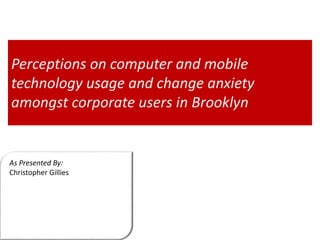 As Presented By:
Christopher Gillies
Perceptions on computer and mobile
technology usage and change anxiety
amongst corporate users in Brooklyn
 