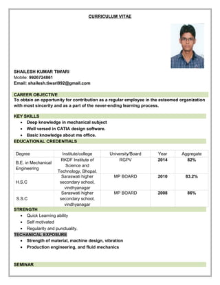 CURRICULUM VITAE
SHAILESH KUMAR TIWARI
Mobile: 9926724861
Email: shailesh.tiwari992@gmail.com
CAREER OBJECTIVE
To obtain an opportunity for contribution as a regular employee in the esteemed organization
with most sincerity and as a part of the never-ending learning process.
KEY SKILLS
• Deep knowledge in mechanical subject
• Well versed in CATIA design software.
• Basic knowledge about ms office.
EDUCATIONAL CREDENTIALS
Degree Institute/college University/Board Year Aggregate
B.E. in Mechanical
Engineering
RKDF Institute of
Science and
Technology, Bhopal.
RGPV 2014 82%
H.S.C
Saraswati higher
secondary school,
vindhyanagar
MP BOARD 2010 83.2%
S.S.C
Saraswati higher
secondary school,
vindhyanagar
MP BOARD 2008 86%
STRENGTH
• Quick Learning ability
• Self motivated
• Regularity and punctuality.
TECHANICAL EXPOSURE
• Strength of material, machine design, vibration
• Production engineering, and fluid mechanics
SEMINAR
 