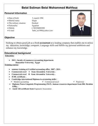 Belal Soliman Belal Mohammed Mahfouz
Personal Information
• Date of birth 5, march 1990
• Marital status Single
• The military situation finished
• Nationality Egyptian
• Mobile (+965)94009490
• E-mail bebo_m1990@yahoo.com
Objective
Seeking to obtain good job as a fresh accountant at a leading company that enables me to utilize
my education, knowledge, computer, Language skills and fulfills my personal ambitions and
enhance my knowledge.
Educational background
Education:
• 2011 : faculty of commerce accounting department.
Damanhur University, Egypt
Training courses
• summer training at Certified accounting office 2007 - 2011 .
• Commercial excel I from Alexandria University .
• Commercial excel II from Alexandria University .
• ICDL certificate .
• Cambridge international Diploma in accounting skills :
 Modern accounting  Commercial excel  Peach tree
• Diploma Neuro Linguistic Programming (NLP) , human resources department from DR: Ibrahim
Elfiky .
• AutoCAD certificate from Engineers Association .
 
