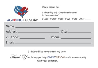 Please accept my:
( ) Monthly or ( ) One time donation
In the amount of:
$200 $100 $50 $25 $10 Other _____
Name:
Address: City:
ZIP Code: Phone:
Email:
( ) I would like to volunteer my time
Thank You for supporting #GIVINGTUESDAY and the community
with your donation.
 