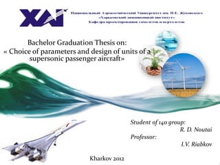 Bachelor Graduation Thesis on:
« Choice of parameters and design of units of a
supersonic passenger aircraft»
Student of 140 group:
R. D. Noutai
Professor:
I.V. Riabkov
Kharkov 2012
 