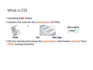 What is CSS
• Cascading Style Sheets
• Contains the rules for the presentation of HTML.
+ =
HTML CSS Web Page
• CSS was introduced to keep the presentation information separate from
HTML markup (content).
 