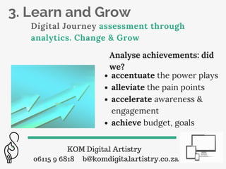 3. Learn and Grow
Digital Journey assessment through
analytics. Change & Grow
KOM Digital Artistry
06115 9 6818 b@komdigitalartistry.co.za
Analyse achievements: did
we?
accentuate the power plays
alleviate the pain points
accelerate awareness &
engagement
achieve budget, goals
 