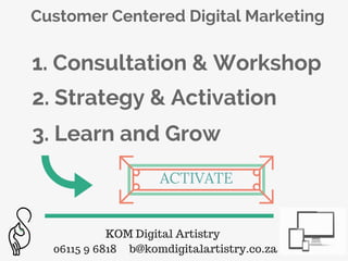 KOM Digital Artistry
06115 9 6818 b@komdigitalartistry.co.za
Customer Centered Digital Marketing
1. Consultation & Workshop
2. Strategy & Activation
3. Learn and Grow
ACTIVATE
 