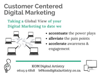 Customer Centered
Digital Marketing
Taking a Global View of your
Digital Marketing to date we
accentuate the power plays
alleviate the pain points
accelerate awareness &
engagement
KOM Digital Artistry
06115 9 6818 b@komdigitalartistry.co.za
 