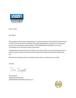 April 13, 2016
Dear Marisa:
We would like to offer you our congratulations on achieving the status of International Diamond Society
for 2015. Only the top 12% of all associates internationally qualified for this award. This achievement
puts you in an elite group of sales associates in all of Coldwell Banker worldwide. You are to be
commended on your hard work and your achievement.
Coldwell Banker Danforth strives to be a leader in the industry. 2015 was a record breaking year for our
company and this could not have been achieved without the fortitude and hard work of brokers like
you.
We thank you for being a part of our company and we wish you continued success in 2016.
Sincerely,
Dave Danforth
Designated Broker/Owner
Coldwell Banker Danforth & Associates, Inc.
 