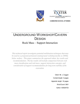 UNDERGROUND WORKSHOP/CAVERN
DESIGN
Rock Mass – Support Interaction
This technical report investigates potential stabilisation techniques that may
be used in a proposed permanent underground workshop facility at 2000m
below surface. This paper summarises the approach taken, key results and
recommendations. The key results will include comparison between rock
mass classification and rock mass, support interaction concepts, and
consideration of support recommendations for long-term stability of the
excavation.
Client: Mr. J. Coggan
Content length: 6 pages
Appendix length: 16 pages
Word Count: 3651
Author: 630024723
 