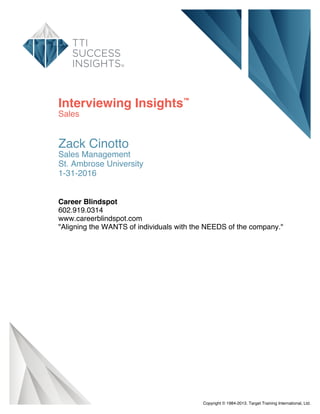 Interviewing Insights™
Sales
Zack Cinotto
Sales Management
St. Ambrose University
1-31-2016
Career Blindspot
602.919.0314
www.careerblindspot.com
"Aligning the WANTS of individuals with the NEEDS of the company."
Copyright © 1984-2013. Target Training International, Ltd.
 