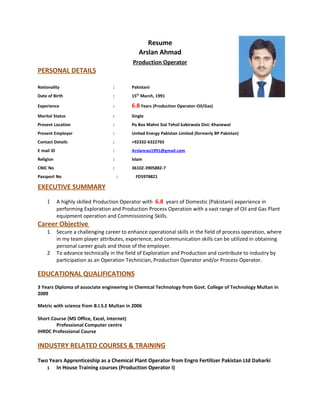 Resume
Arslan Ahmad
Production Operator
PERSONAL DETAILS
Nationality : Pakistani
Date of Birth : 15th
March, 1991
Experience : 6.8 Years (Production Operator-Oil/Gas)
Marital Status : Single
Present Location : Po Box Mahni Sial Tehsil kabirwala Dist: Khanewal
Present Employer : United Energy Pakistan Limited (formerly BP Pakistan)
Contact Details : +92332-6322765
E mail ID : Arslanrao1991@gmail.com
Religion : Islam
CNIC No : 36102-3905882-7
Passport No : FD5978821
EXECUTIVE SUMMARY
1 A highly skilled Production Operator with 6.8 years of Domestic (Pakistani) experience in
performing Exploration and Production Process Operation with a vast range of Oil and Gas Plant
equipment operation and Commissioning Skills.
Career Objective
1 Secure a challenging career to enhance operational skills in the field of process operation, where
in my team player attributes, experience, and communication skills can be utilized in obtaining
personal career goals and those of the employer.
2 To advance technically in the field of Exploration and Production and contribute to industry by
participation as an Operation Technician, Production Operator and/or Process Operator.
EDUCATIONAL QUALIFICATIONS
3 Years Diploma of associate engineering in Chemical Technology from Govt. College of Technology Multan in
2009
Metric with science from B.I.S.E Multan in 2006
Short Course (MS Office, Excel, Internet)
Professional Computer centre
IHRDC Professional Course
INDUSTRY RELATED COURSES & TRAINING
Two Years Apprenticeship as a Chemical Plant Operator from Engro Fertilizer Pakistan Ltd Daharki
1 In House Training courses (Production Operator I)
 