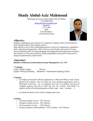 Shady Abdul-Aziz Mahmoud
Dubai gate one tower cluster Q flat 3702 JLT Dubai
+971528077500
shady.abd.elaziz1@gmail.com
Egyptian
13/11/1987
Male
UAE Residence
UAE Driving license
-Objective:
Seeking a challenging career position in a respective company where I can develop my
skills and participate in the company growth.
Main objectives are to find a challenging position to meet my competencies, capabilities,
skills, education and experience. Able to work on own initiative and as part of a team.
Proven leadership skills involving managing, developing and motivating teams to achieve
their objectives. First-class analytical, design and problem solving skills. Successful in
change and performance improvement.
-Education:
Bachelor of Business & information Systems Management, May 2009
- Language
Arabic: Mother Tongue (Native)
English: Writing & Reading (Moderate) - Understand & Speaking (Good)
Computer
o I’m highly professional software applications as Microsoft Office (word, Excel),
Internet and windows. Also I’m aware by some advanced applications such as
Photoshop, Corel drew…etc. in a beginner level user. I’m familiar with most of
computer software and easy to learn any new one of them. And finally I’m
expertly skilled with editing programs as (Sony vigas – edus – camtasia ….)
o In a hardware field I can fix all the computer parts units.
Training
o Consumer mobile services - DU Telecom.
o Enterprise mobile services - DU Telecom.
o Fixed consumer services - DU Telecom.
o Serving customers with Disabilities –UAE Academy – DU Telecom
 