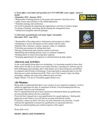 4- Front office, reservation and operation at C FUN DIVERS center. Egypt - sharm el
sheikh
(September 2012 - January 2013)
* Responsible of hosting process to the guests and customers when they arrive.
* guide visitors and customers to the related department.
* Schedule meetings and conferences
*Involved in planning & organizing the organization’s activities to achieve targets.
*In charge of leading, motivating and developing the management team.
* selling travel programs and tour packages.
5- Call center at gardenia for real estate .Egypt -Alexandria
(December 2010 – may 2011)
* Responsible of Providing advice, information and assistance to callers.
*Attempting to resolve all enquires on first contact with the caller.
*Dealing with a customer’s queries, requests, orders or complaints.
*Following up customers by calling them back.
*Having a professional and courteous manner at all times.
*Identifying and escalating priority issues or customer complaints.
*Sending emails to clients answering their enquiries.
*Arranging appointments for engineers to attend premises & make repairs.
-Interests and Activities:
As the world rapidly being taken over technology, it is becoming essential to know their
ability and to be able to use them in your daily activities. Learning new software may be
both challenging and rewarding, that’s what attracts me in discovering new possibilities
in computers and all kinds of technology .Exercising hold an important place in my life
allowing me to relax and keep myself fit. That’s one of the reasons I enjoy traveling,
swimming, walking, and some many different sport activities.
Puppet Theater. I’m one of Alexandria puppet theater crew.
-Sir/Madam:
Being made to understand that there is any vacancy in your respective company, I wish to
submit my application for that. In connection with this, I am forwarding herewith my
Curriculum Vitae for your kind perusal.
The CV attached herewith gives more and precise information about my qualification,
my personal data and my previous experience.
If you feel that I measure up to your qualification for a good employee, I shall greatly
appreciate it and I believe you will find me accurate and efficient worker.
If selected, I assure you that I will carry out work entrusted to me sincerely. I would
welcome the opportunity to present my qualification in a personal interview.
Thank you and anticipating your earliest response in this regard.
Respectfully yours,
SHADY ABD ELAZIZ MAHMOUD
 